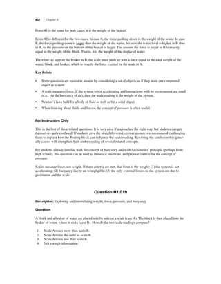 458 Chapter 9 
Force #1 is the same for both cases; it is the weight of the beaker. 
Force #2 is different for the two cases. In case A, the force pushing down is the weight of the water. In case 
B, the force pushing down is larger than the weight of the water, because the water level is higher in B than 
in A, so the pressure on the bottom of the beaker is larger. The amount the force is larger in B is exactly 
equal to the weight of the block. That is, it is the weight of the displaced water. 
Therefore, to support the beaker in B, the scale must push up with a force equal to the total weight of the 
water, block, and beaker, which is exactly the force exerted by the scale in A. 
Key Points: 
• Some questions are easiest to answer by considering a set of objects as if they were one compound 
object or system. 
• A scale measures force. If the system is not accelerating and interactions with its environment are small 
(e.g., via the buoyancy of air), then the scale reading is the weight of the system. 
• Newton’s laws hold for a body of fl uid as well as for a solid object. 
• When thinking about fl uids and forces, the concept of pressure is often useful. 
For Instructors Only 
This is the fi rst of three related questions. It is very easy if approached the right way, but students can get 
themselves quite confused. If students give the straightforward, correct answer, we recommend challenging 
them to explain how the fl oating block can infl uence the scale reading. Resolving the confusion this gener-ally 
causes will strengthen their understanding of several related concepts. 
For students already familiar with the concept of buoyancy and with Archimedes’ principle (perhaps from 
high school), this question can be used to introduce, motivate, and provide context for the concept of 
pressure. 
Scales measure force, not weight. If three criteria are met, that force is the weight: (1) the system is not 
accelerating; (2) buoyancy due to air is negligible; (3) the only external forces on the system are due to 
gravitation and the scale. 
Question H1.01b 
Description: Exploring and interrelating weight, force, pressure, and buoyancy. 
Question 
A block and a beaker of water are placed side by side on a scale (case A). The block is then placed into the 
beaker of water, where it sinks (case B). How do the two scale readings compare? 
1. Scale A reads more than scale B. 
2. Scale A reads the same as scale B. 
3. Scale A reads less than scale B. 
4. Not enough information 
 