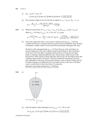 476 Chapter 9 
(f ) 
= = ( ⋅ ) 
= ( )( 
ρ ρ 
1 025 9 80 )(0.090 0 m)(4.00 m2 ) = 3.62 × 103 N 
B gV gtA max w r w 
kg m3 . 
m s2 
max max max = = − , so 
(g) The maximum weight of survivors the raft can support is w m g B wr 
m 
− 
B w 
g 
r 
max 
= × − = 3 62 10 356 
max . = 
333 
3N N 
9.80 m s2 kg 
9.33 (a) While the system fl oats, B = w = w + w total block steel, or ρ ρ w b b gV gV m g submerged steel = + . 
= = 5.24 ×10−4 m3, giving 
When msteel = 0.310 kg, V Vsubmerged b 
ρ 
ρ 
w b 
ρ b 
b 
w 
b 
V m 
V 
m 
V 
= 
− 
steel = − steel = 1.00 ×103 kg m3 − 
0 310 
10 
408 
kg m 4 3 
. kg 
5.24 m 
3 
× 
= − 
(b) If the total weight of the block + steel system is reduced, by having msteel  0.310 kg, 
a smaller buoyant force is needed to allow the system to fl oat in equilibrium. Thus, the block 
will displace a smaller volume of water and will be only partially submerged in the water. 
The block is fully submerged when msteel = 0.310 kg. The mass of the steel object can 
increase slightly above this value without causing it and the block to sink to the bottom. 
As the mass of the steel object is gradually increased above 0.310 kg, the steel object 
begins to submerge, displacing additional water, and providing a slight increase in the 
buoyant force. With a density of about eight times that of water, the steel object will be able 
to displace approximately 0.310 kg 8 = 0.039 kg of additional water before it becomes 
fully submerged. At this point, the steel object will have a mass of about 0.349 kg and will 
be unable to displace any additional water. Any further increase in the mass of the object 
causes it and the block to sink to the bottom. In conclusion, 
the block steel system will sink if steel + m ≥ 0.350 kg. 
9.34 (a) B 
Vb325 m3 
mb226 kg 
wHe He gVb wbmbg 
= = 325 m3, and 
(b) Since the balloon is fully submerged in air, V Vsubmerged b 
= ρ = ( )( )( ) = air 
1.29 kg m3 9.80 m s2 325 m3 4.11 × 103 N 
B gVb 
continued on next page 
 