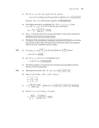 Solids and Fluids 477 
(c) He He He ΣF B w y = − b − w = B − mbg − ρ gVb = B − (mb + ρ V ) 
= × − +( )( ) 
g 
4 11 10 226 0 179 325 3 . . N kg kg m m 3 3 ⎡⎣ 
⎤⎦ 
(9.80 m s2 ) = +1.33 ×103 N 
Since ΣF ma y y = 0, aywill be positive (upward), and the balloon rises . 
(d) If the balloon and load are in equilibrium, ΣF B w w w y b = ( − − )− = He load 0 and 
w B w w load b He = ( − − ) = 1.33 × 103 N. Thus, the mass of the load is 
m 
= = kg × = 1 33 10 
w 
g load 
load 
N 
2 
m s 
9 80 
136 
. 3 
. 
(e) If mload  136 kg, then the net force acting on the balloon + load system is upward and 
the balloon and its load will accelerate upward . 
(f ) The density of the surrounding air, temperature, and pressure all decrease as the balloon 
rises. Because of these effects, the buoyant force will decrease until at some height the 
balloon will come to equilibrium and go no higher. 
ρ ρ 4π = 
g r 
9.35 (a) B = gV = 
kg air balloon air ⎛ 
⎝ ⎜ 
⎞ 
⎠ ⎟ 
3 
1 29 
3 
. m ms m 
N 
3 2 ( )( )⎛⎝ 
⎞⎠ 
( ) 
= × = 
9 80 
4 
3 
3 00 
1 43 10 
3 
3 
. . 
. 
π 
1.43 kN 
(b) ΣF = B − w = 1.43 × 103 N −( 15.0 kg )( 9.80 m s2 
) ytotal 
= +1.28 ×103 N = 1.28 kN upward 
(c) The balloon expands as it rises because the external pressure (atmospheric pressure) 
decreases with increasing altitude. 
9.36 (a) Taking upward as positive, ΣF B mg ma y y = − = , or ma gV mg y w = ρ − . 
(b) Since m = ρV, we have ρ V a ρ gV ρ V g y w = − , or 
⎛ 
= w − 
a g y 
⎝ ⎜ 
⎞ 
⎠ ⎟ 
ρ 
ρ 
1 
⎛ 
(c) ay = × − 
⎝ ⎜ 
⎞ 
⎠ ⎟1 00 10 ( ) 
1 050 
1 980 
. 3 
. 
m kg 
m kg 
m s 
3 
3 
2 = −0.467 m s2 = 0.467 m s2 downward 
(d) From Δy t at y y = v + 0 
2 2, with v0 0 y = , we fi nd 
t 
= ( ) = (− ) 
y 
ay 
− 
= 
2 2 800 
0 467 
5 85 
Δ . 
. 
. 
m 
m s 
s 2 
 
