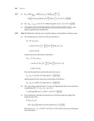 478 Chapter 9 
ρ ρ π 3 
air balloon air gV g r ( ) = ⎛⎝ 
B = 600 ⋅ B = 600 600 
9.37 (a) total single 
balloon 
4 
3 
⎞⎠ 
⎡ 
⎣ ⎢ 
⎤ 
⎦ ⎥ 
= 600 1 29 9 80 
π = × = 4.0 103 N 4.0 kN 
4 
3 
0 50 3 . . . kg m m s m 3 2 ( )( ) ( ) ⎡⎣⎢ 
⎤⎦⎥ 
(b) ΣF B m g y= − = × − ( ) total total 4.0 103 N 600 0.30 kg (9.8 m s2 ) = 2.2 ×103 N = 2.2 kN 
(c) Atmospheric pressure at this high altitude is much lower than at Earth’s surface , so the 
balloons expanded and eventually burst. 
9.38 Note: We deliberately violate the rules of signifi cant fi gures in this problem to illustrate a point. 
(a) The absolute pressure at the level of the top of the block is 
ρ 
P P gh top water top 
kg 
m 
3 Pa 
= + 
0 
= × + ⎛ 
1 0130 105 103 
. ⎝ 
⎞⎠ 
⎛⎝ 
⎞⎠ 
( × ) 
= × 
9 80 5 00 10− 
1 0179 10 
2 
5 
. . 
. 
m 
s 
m 
Pa 
2 
and that at the level of the bottom of the block is 
ρ 
P P gh bottom water bottom 
Pa 
= + 
0 
= × + 
1 . 
0130 105 103 
kg 
m 
m 
s 
m 3 2 
⎛⎝ 
⎞⎠ 
⎛⎝ 
⎞⎠ 
( × ) 
= × 
9 80 17 0 10− 
1 0297 
. . 2 
. 105 Pa 
Thus, the downward force exerted on the top by the water is 
F P A top top = = (1 0179 ×105 Pa)(0 100 m)2 = 1017 9 . . . N 
and the upward force the water exerts on the bottom of the block is 
F P A bot bot = = (1 0297 ×105 Pa)(0 100 m)2 = 1029 7 . . . N 
(b) The scale reading equals the tension, T, in the cord supporting the block. Since the block is 
in equilibrium, ΣF T F F mg y= + − − = bot top 0, or 
T = (10.0 kg)(9.80 m s2 )− (1029.7 − 1017.9) N = 86.2 N 
(c) From Archimedes’s principle, the buoyant force on the block equals the weight of the 
displaced water. Thus, 
B = ( ρV )g 
water block 
= ( ) ( ) 
103 kg m3 0 100 m 2 0 120 . . m m s N 2 ( ) ⎡⎣ 
⎤⎦ 
(9.80 ) = 11.8 
From part (a), F F bot top − = (1 029.7 −1 017.9) N = 11.8 N, which is the same as the buoyant 
force found above. 
 