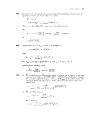 Solids and Fluids 479 
9.39 Constant velocity means that the submersible is in equilibrium under the gravitational force, the 
upward buoyant force, and the upward resistance force: 
ΣF ma y y = =0 
−(1.20 ×104 kg + ) + +1100 N = 0 sea water m g ρ gV 
where m is the mass of the added sea water and V is the sphere’s volume. 
Thus, 
π 100 
3 3 1 . . 
m = × ⎛⎝ 
⎞⎠ 
⎡ ( ) 
⎛⎝ 
⎞⎠ 
1 03 10 + 
⎣ ⎢ 
⎤ 
⎦ ⎥ 
4 
3 
1 50 
kg 
m 
m 3 
1 20 104 N 
9.80 m s 
kg 2− . × 
or 
m = 2.67 × 103 kg 
9.40 At equilibrium, ΣF B F mg y= − − = spring 0, so the spring force is 
F B mg V mg spring water block = − = ( )− ⎡⎣ 
⎤⎦ 
ρ 
where 
V 
m 
block 
5 00 
= = = ×10− m 
ρ 
wood 
kg 3 3 
3 
650 kg m 
7 69 
. 
. 
Thus, Fspring 
3 3 3 kg m 10 m kg = ( ) × ( )− ⎡⎣ 
103 7.69 − 5.00 ⎤⎦(9.80 m s2 ) = 26.4 N. 
The elongation of the spring is then 
Δx 
F 
k 
= = = = spring N 
160 N m 
m cm 
26 4 
0 165 16 5 
. 
. . 
9.41 (a) The buoyant force is the difference between the weight in air and the apparent weight when 
immersed in the alcohol, or B = 300 N − 200 N = 100 N. But, from Archimedes’s principle, 
this is also the weight of the displaced alcohol, so B = (ρ V )g alcohol . Since the sample is fully 
submerged, the volume of the displaced alcohol is the same as the volume of the sample. 
This volume is 
V 
B 
N 
100 
= =( = 
ρg 
700 kg m 3 )( 9 80 
m s 
2 
) alcohol 
1 46 
. 
. ×10−2 m3 
(b) The mass of the sample is 
m 
= weight in air 
= 300 
= g 
30 6 
N 
9.80 m s 
kg 2 . 
and its density is 
ρ= = 
. 3 
× 
= × − 
m 
V 
30 6 
1 46 10 
2 10 10 2 
. 
. 
kg 
m 
kg m 3 
3 
 