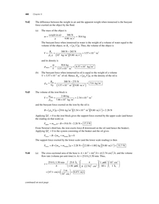 480 Chapter 9 
9.42 The difference between the weight in air and the apparent weight when immersed is the buoyant 
force exerted on the object by the fl uid. 
(a) The mass of the object is 
m 
= weight in air 
= 300 
= g 
30 6 
N 
9.80 m s 
kg 2 . 
The buoyant force when immersed in water is the weight of a volume of water equal to the 
volume of the object, or Bw = (ρwV )g. Thus, the volume of the object is 
V 
= = − 
B 
w 
g 
w 
( )( ) = 
ρ 
300 265 
9 80 
3 5 
N N 
103 kg m3 . m s2 
. 7 × 10−3 m3 
and its density is 
ρobject 3 
. kg 
3 
= = kg m 
m 
× 
= × − 
m 
V 
30 6 
3 57 10 
8 57 10 3 
. 
. 3 
(b) The buoyant force when immersed in oil is equal to the weight of a volume 
V = 3.57 × 10−3 m3 of oil. Hence, B V g oil oil = (ρ ) , or the density of the oil is 
ρoil 
= = − 
oil 
N N 
m m 
( × − 3 
) 
B 
Vg 
300 275 
3 ( ) = 714 
3.57 10 3 9.80 s 
kg m 2 
9.43 The volume of the iron block is 
V 
m = = 
. 
kg 
2 . 54 10 4 m3 
2 00 
iron = × − 
× 
iron 
ρ 7.86 10 kg m 
3 3 
and the buoyant force exerted on the iron by the oil is 
B = (ρ V )g = ( )( × − ) oil 
916 kg m3 2.54 10 4 m3 (9.80 m s2 ) = 2.28 N 
Applying ΣFy = 0 to the iron block gives the support force exerted by the upper scale (and hence 
the reading on that scale) as 
F m g B upper iron = − = 19.6 N − 2.28 N = 17.3 N 
From Newton’s third law, the iron exerts force B downward on the oil (and hence the beaker). 
Applying ΣFy = 0 to the system consisting of the beaker and the oil gives 
F B m m g lower oil beaker − − ( + ) = 0 
The support force exerted by the lower scale (and the lower scale reading) is then 
F B m m g lower oil beaker N = + + ( ) = + + ( ) 2 28 2 00 1 00 . . . kg m s N 2 ⎡⎣ 
⎤⎦ 
(9.80 ) = 31.7 
9.44 (a) The cross-sectional area of the hose is A = π r2 = π d2 = π ( )2 4 2.74 cm 4, and the volume 
fl ow rate (volume per unit time) is Av = 25 0 . L 1.50 min. Thus, 
25 0 25 0 4 
L 1.50 min L 
A 1.50 min π 74 
v= = 
⎛ 
⎝ ⎜ 
⎞ 
⎠ ⎟ 
⋅ 
2 
. . 
. 
⎛ 3 
1 10 
3 
⎝ ⎜ 
2 1 
( ) 
⎡ 
⎣ ⎢⎢ 
⎤ 
⎦ ⎥⎥ 
⎛ 
⎝ ⎜ 
⎞ 
⎠ ⎟ 
cm 
min 
60 s 
cm 
2 L 
⎞ 
⎠ ⎟ 
= ( )⎛⎝ ⎜ 
⎞⎠ ⎟ 
1 
m 
47 1 = 
. cm s 0.471 
m s 2 
10 cm 
continued on next page 
 