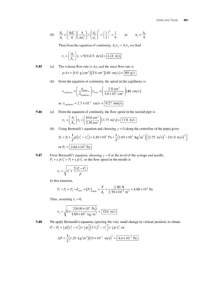 Solids and Fluids 481 
(b) 
A 
A 
π d 
= ⎛ 
d 
d 
d 
2 
1 
2 
2 
2 
1 
2 
1 
2 
4 
4 1 
3 
= 
⎛ 
⎝ ⎜ 
⎞ 
⎠ ⎟ 
⎛ 
⎝ ⎜ 
⎞ 
⎠ ⎟ 
= 
⎛ 
⎝ ⎜ 
⎞ 
⎠ ⎟ 
π ⎝ 
⎞⎠ 
2 1 
= 
9 
or A 
A 
2 
1 
9 
= 
Then from the equation of continuity, A A 2 2 1 1 v = v , we fi nd 
= ( ) = A 
A 
= 1 
9 0 471 4 24 
1 v v 2 
2 
⎛ 
⎝ ⎜ 
⎞ 
⎠ ⎟ 
. m s . m s 
9.45 (a) The volume fl ow rate is Av, and the mass fl ow rate is 
ρ Av = (1.0 g cm3 )(2.0 cm2 )(40 cm s) = 80 g s 
(b) From the equation of continuity, the speed in the capillaries is 
= 
aorta 
aorta v v capiliaries 
capillaries 
⎛ 
⎝ ⎜ 
⎞ 
⎠ ⎟ 
A 
A 
= 
2 0 ( ) 
3 0 10 
× 
⎛ 
⎝ ⎜ 
⎞ 
40 3 
⎠ ⎟ 
. 
. 
cm 
cm 
cm s 
2 
2 
or vcapiliaries = 2.7 × 10−2 cm s = 0.27 mm s . 
9.46 (a) From the equation of continuity, the fl ow speed in the second pipe is 
1 
⎛ 
v v 2 
2 
1 
1 
2 
= 2 
⎝ ⎜ 
⎞ 
⎠ ⎟ 
= 
⎛ 
⎝ ⎜ 
⎞ 
⎠ ⎟ 
A 
A 
0.0 cm 
.50 cm 
.75 
2 
2 ( m s) = 11.0 m s 
(b) Using Bernoulli’s equation and choosing y = 0 along the centerline of the pipes gives 
1 65 10 = + − ( ) = × + × ρ v v . . Pa kg m m s m s 3 ( ) ( ) − ( ) ⎡⎣ 
1 2 
2 5 3 
2 
P P 2 1 1 
2 
1 20 10 
1 
2 
⎤⎦ 
2 75 11 0 2 2 . . 
or P2 
= 2.64 × 104 Pa . 
9.47 From Bernoulli’s equation, choosing y = 0 at the level of the syringe and needle, 
+ ρ v 2 
= + ρ v2, so the fl ow speed in the needle is 
P P 2 
12 
2 
1 
12 
1 
2 1 2 2 
= + 
v v 2 1 
(P − P ) 
ρ 
In this situation, 
F 
A 1 2 1 1 
P P P P P 
1 
2 00 
. N 
2 50 10 
− = − =( ) = = 
atmo gauge × − 
. 5 
8 00 104 
m 
Pa 2= . × 
Thus, assuming v1 ≈ 0, 
v2 
( × 4 
) 
× 
2 8 00 10 
1 00 10 
= + 12 6 
3 0 
= 
. 
. 
. 
Pa 
kg m 
m s 3 
9.48 We apply Bernoulli’s equation, ignoring the very small change in vertical position, to obtain 
2 2 − = − ( ) = ( ) − ⎡⎣ 
P P 1 2 
12 
2 
2 
2 12 
1 
1 
2 
2 3 
1 
2 1 
⎤⎦ 
ρ v v ρ v v = ρ v , or 
ΔP = ( )( × − ) = × − 3 
2 
1.29 kg m3 15 10 2 m s 2 4.4 10 2 Pa 
 