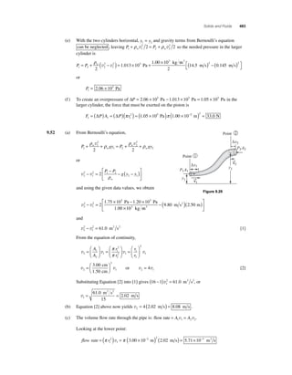 Solids and Fluids 483 
(e) With the two cylinders horizontal, y y 1 2 = and gravity terms from Bernoulli’s equation 
+ ρ v 2 
2 = + ρ v2 2 so the needed pressure in the larger 
can be neglected , leaving P1 w 1 P w 
2 2 
cylinder is 
= + ρ ( 2 
− ) = × + 1 00 × 
10 P P w 
1 2 2 
2 5 
v v . 
1 
3 
2 
1 013 10 
. 
Pa 
kg m 
m s m s 
3 
2 
14 5 0 145 2 2 . . ( ) − ( ) ⎡⎣ 
⎤⎦ 
or 
P1 
= 2.06 × 105 Pa 
(f ) To create an overpressure of ΔP = 2.06 × 105 Pa − 1.013 × 105 Pa = 1.05 × 105 Pa in the 
larger cylinder, the force that must be exerted on the piston is 
= (Δ ) = (Δ )(π 2 ) = (1.05 × 105 Pa)π 1.00 × 10−2 2 ( m) = 33.0 N 
F PA P r 1 1 1 
9.52 (a) From Bernoulli’s equation, 
2 
2 
+ ρ v 1 
+ ρ = + ρ v 
+ ρ P w gy P gy 
w 
w 
1 w 
1 2 
2 
2 2 2 
or 
2 
2 1 − = 2 ⎡ − − ( − ) 
v v 2 
2 1 2 
1 
⎣ ⎢ 
⎤ 
⎦ ⎥ 
P P 
g y y 
w ρ 
and using the given data values, we obtain 
2 
Point 
⎡ − ( 2 )( ) 
− = × − × 
v v 2 
2 
1 
5 5 
1 . 75 10 1 . 
20 10 
3 2 
× 
1 . 
00 10 
Pa Pa 
kg m 
m s m 3 
⎣ ⎢ 
⎤ 
⎦ ⎥ 
9.80 2.50 
and 
v 2 
v 2 
− 2 = 61.0 m2 s2 [1] 
1 
From the equation of continuity, 
1 
2 
v v v 2 
2 
1 
1 
2 1 
2 
1 
2 
= 
⎛ 
⎝ ⎜ 
⎞ 
⎠ ⎟ 
= 
⎛ 
⎝ ⎜ 
⎞ 
⎠ ⎟= 
⎛ 
⎝ ⎜ 
⎞ 
⎠ ⎟ 
A 
A 
r 
r 
r 
r 
π 
π 
2 
1 v 
2 
v v 2 
1 
3 00 
1 50 
=⎛⎝ ⎜ 
⎞⎠ ⎟. 
. 
cm 
cm 
or v v 2 1 = 4 [2] 
( − )v2 = . m2 s2, or 
Substituting Equation [2] into [1] gives 16 1 61 0 1 
v1 
= 61 . 
0 
= 2 02 15 
. 
m s 
m s 
2 2 
(b) Equation [2] above now yields v2 = 4(2.02 m s) = 8.08 m s . 
(c) The volume fl ow rate through the pipe is: flow rate = A = A 1 1 2 2 v v. 
Looking at the lower point: 
flow rate = (π r 2 
) = π ( × − 2 m) 2 
( m s) 1 
1 
v 3.00 10 2.02 = 5.71×10−3 m3 s 
Point 
Δx2 
Δx1 
y1 
y2 
→v 
2 
→v 
1 
P1A1 
P2A2 
1 
2 
Figure 9.29 
 