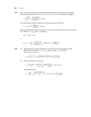 484 Chapter 9 
9.53 First, consider the path from the viewpoint of projectile motion to fi nd the speed at which the 
water emerges from the tank. From Δy = v yt + ayt 0 
12 
2 with v0 0 y = , we fi nd the time of fl ight as 
t 
= ( ) = (− ) 
y 
ay 
− 
= 
2 2 100 
9 80 
0 452 
Δ . 
. 
. 
m 
m s 
s 2 
From the horizontal motion, the speed of the water coming out of the hole is 
v v 2 0 
Δ . 
0 600 
x 
t 
= = = = 1 . 
33 x 
m 
0.452 s 
m s 
We now use Bernoulli’s equation, with point 1 at the top of the tank and point 2 at the level of the 
hole. With P P P 1 2 = = atmo and v1 ≈ 0, this gives 
ρ gy ρ 2 
ρ gy 1 2 
2 
1 
2 
= v + 
or 
= − = = ( 
h y y 
2 2 
2 
g 
) 
2 
× 1 2 
( )= 1 33 
2 9 80 
9 00 10 
v . 
. 
. 
m s 
m s2 
−2 m = 9.00 cm 
9.54 (a) Apply Bernoulli’s equation with point 1 at the open top of the tank and point 2 at the 
opening of the hole. Then, P P P 1 2 = = atmo and we assume v1 ≈ 0. This gives 
12 
ρ v 2 
+ ρ gy = ρ gy , or 
2 
2 1 v2 1 2 = 2 g(y − y ) = 2(9.80 m s2 )(16.0 m) = 17.7 m s 
(b) The area of the hole is found from 
A 
flow rate 
× − = = m min 
1 2 
2 
2 50 10 3 
17 7 
m s 
m2 ⎛⎝ ⎜ 
min 
6 
3 
v 
. 
. 0 s 
⎞⎠ ⎟= × − 2 35 10 . 6 
The diameter is then 
d 
A 
2 
2 
( × − 
6 
)= × = 
4 4 2 35 10 3 
− 
. 
m 
= = 1 . 73 10 1 . 
73 
π π 
m m 
2 
m 
 