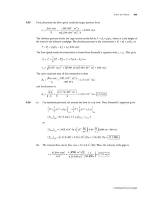 Solids and Fluids 485 
9.55 First, determine the fl ow speed inside the larger portions from 
v1 
= = × 
1 
− 
4 
. 3 
2 2 
1 80 10 
2 50 10 
( × − 
) 
flow rate 
A 
m s 
m 
π . 4 
= 0.367 m s 
The absolute pressure inside the large section on the left is P P gh 1 0 1 = +ρ , where h1 is the height of 
the water in the leftmost standpipe. The absolute pressure in the constriction is P P gh 2 0 2 = +ρ , so 
P P gh h g 1 2 1 2 − = ρ ( − ) = ρ (5.00 cm) 
The fl ow speed inside the constriction is found from Bernoulli’s equation with y y 1 2 = . This gives 
2 
2 
v v v 2 
1 
2 
1 2 1 
1 2 
2 
= + ( − ) = + 2 ( − ) ρ 
P P g h h , or 
v2 
= (0.367 m s)2 + 2(9.80 m s)(5.00 ×10−2 m) = 1.06 m s 
The cross-sectional area of the constriction is then 
A 
= flow rate 
= × = 1 71 × 
10 2 
2 
1 80 10 4 
1 06 
− m 3 
s 
m s 
v 
. 
. 
. −4 m2, 
and the diameter is 
d 
A 
2 
2 
( × − 
4 
)= × = 
4 4 1 71 10 2 
− 
. 
m 
= = 1 . 47 10 1 . 
47 
π π 
m c 
2 
m 
9.56 (a) For minimum pressure, we assume the fl ow is very slow. Then, Bernoulli’s equation gives 
P gy P gy + + ⎛⎝ ⎜ 
⎞⎠ ⎟ 
+ + ⎛⎝ ⎜ 
⎞⎠ ⎟ 
1 
2 
1 
2 
ρ v2 ρ = 
ρ v2 ρ 
river rim 
P gy y river min rim river ( ) + 0 = 1 atm + 0 + ρ ( − ) 
or 
kg 
m ( ) = × + ⎛⎝ ⎜ 
Priver min 3 Pa 
⎞⎠ ⎟ 
1.013 105 103 9.80 
m 
s 
m m 2 
⎛⎝ ⎜ 
⎞⎠ ⎟ 
(2096 − 564 ) 
Priver min ( ) = (1.013 ×105 +1.50 ×107 ) Pa = 1.51×107 Pa = 15.1 MPa 
(b) The volume fl ow rate is flow rate = Av =(π d2 4)v. Thus, the velocity in the pipe is 
v = ( ) = ( ) 
d 3 
4 4 4500 1 
( ) 
flow rate 
π d 
2 π 2 
86 400 s 
m d 
0.150 m 
m s 
⎛ 
⎝ ⎜ 
⎞ 
⎠ ⎟ 
= 2.95 
continued on next page 
 