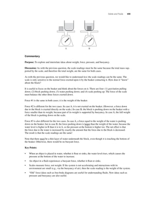 Solids and Fluids 459 
A B 
Commentary 
Purpose: To explore and interrelate ideas about weight, force, pressure, and buoyancy. 
Discussion: As with the previous question, the scale readings must be the same because the total mass sup-ported 
by the scale, and therefore the total weight, are the same for both cases. 
As with the previous question, we would like to understand how the scale readings can be the same. The 
scale is only sensitive to the normal force exerted upon it by the beaker contacting it. How does it “know” 
about the block? 
It is useful to focus on the beaker and think about the forces on it. There are four: (1) gravitation pulling 
down; (2) block pushing down; (3) water pushing down; and (4) scale pushing up. The force of the scale 
must balance the other three forces exerted down. 
Force #1 is the same in both cases; it is the weight of the beaker. 
Force #2 is different for the two cases. In case A, it is not exerted on the beaker. (However, a force down 
due to the block is exerted directly on the scale.) In case B, the block is pushing down on the beaker with a 
force smaller than its weight, because part of its weight is supported by buoyancy. In case A, the full weight 
of the block is pushing down on the scale. 
Force #3 is also different for the two cases. In case A, a force equal to the weight of the water is pushing 
down on the beaker, but in case B, the force pushing down is larger than the weight of the water, because the 
water level is higher in B than it is in A, so the pressure at the bottom is higher too. The net effect is that 
the force due to the water is increased by exactly the amount that the force due to the block is decreased. 
The result is that the scale readings are the same! 
Note that there must be a thin layer of water underneath the block, even though it is touching the bottom of 
the beaker. Otherwise, there would be no buoyant force. 
Key Points: 
• When an object is placed in water, whether it fl oat or sinks, the water level rises, which causes the 
pressure at the bottom of the water to increase. 
• An object in a fl uid experiences a buoyant force, whether it fl oat or sinks. 
• Scales measure force, not weight. If the system is not accelerating and interactions with its 
environment are small (e.g., via the buoyancy of air), then the scale reading is the weight of the system. 
• “Old” force ideas such as free-body diagrams are useful for understanding fl uids. New ideas such as 
pressure and buoyancy are also useful. 
 