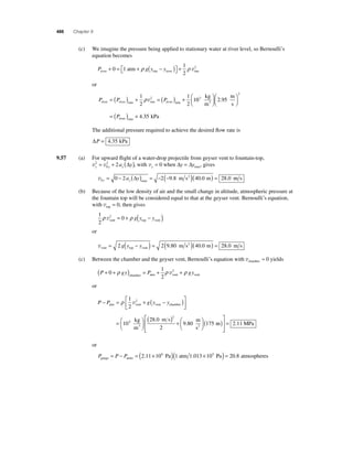 486 Chapter 9 
(c) We imagine the pressure being applied to stationary water at river level, so Bernoulli’s 
equation becomes 
P g y y river rim river rim atm + = + − ( ) ⎡⎣ 
⎤⎦ 
0 1 + 
1 
2 
ρ ρ v2 
or 
P P P river river min rim river min = ( ) + =( ) + 1 
2 
1 
2 
ρ v2 10 2 95 
4 
3 
2 
kg 
m 
m 
s 
river min 
3 
⎛⎝ ⎜ 
⎞⎠ ⎟ 
⎛⎝ ⎜ 
⎞⎠ ⎟ 
= ( ) + 
. 
P .35 kPa 
The additional pressure required to achieve the desired fl ow rate is 
ΔP = 4.35 kPa 
9.57 (a) For upward fl ight of a water-drop projectile from geyser vent to fountain-top, 
= 2 + 2 (Δ ), with vy = 0 when Δy = Δymax, gives 
v0 0 2 2 9 8 40 0 28 0 y y= − a (Δy) = − (− )( ) = max . m s2 . m . m s 
v v y y y 2 a y 
0 
(b) Because of the low density of air and the small change in altitude, atmospheric pressure at 
the fountain top will be considered equal to that at the geyser vent. Bernoulli’s equation, 
with vtop = 0, then gives 
1 
2 
ρ v2 0 ρ vent top vent = + g(y − y ) 
or 
= 2 g(y − y ) = 2(9.80 m s2 )(40.0 m) = 28.0 m s 
vvent top vent 
(c) Between the chamber and the geyser vent, Bernoulli’s equation with vchamber ≈ 0 yields 
1 
2 
(P + 0 + gy) = P + + gy 
ρ ρ 2 ρ chamber atm vent vent v 
or 
⎡ 1 
P − P = ρ + g(y − y ) 
atm vent vent chamber ⎣ ⎢ 
⎤ 
⎦ ⎥ 
= 
2 
10 
v2 
3 
⎡ 
28 0 
2 . ( m) MPa 2 
9 80 175 
kg 
m 
m s 
m 
s 
3 2 
⎛⎝ ⎜ 
⎞⎠ ⎟ 
( ) +⎛⎝ ⎜ 
⎞⎠ ⎟ 
. 
⎣ ⎢⎢ 
⎤ 
⎦ ⎥⎥ 
= 2.11 
or 
P P P gauge atmo 
= − = (2.11×106 Pa)(1 atm 1.013 ×105 Pa) = 20.8 atmospheres 
 