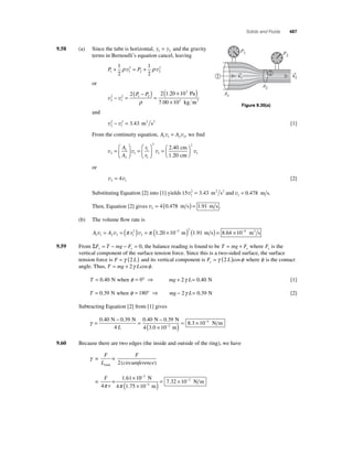 Solids and Fluids 487 
9.58 (a) Since the tube is horizontal, y y 1 2 = and the gravity 
terms in Bernoulli’s equation cancel, leaving 
1 2 
2 
+ ρ v 2 
= + ρ v 
P P 1 1 
1 
2 
2 2 
or 
2 
v v 2 
2 1 2 
1 
3 2 2 1 20 10 
10 
− = 
( − ) = 
( × ) 
× 
P P 
ρ 
. Pa 
7.00 2 kg m3 
and 
2 
− 2 = 3.43 m2 s2 [1] 
v v 2 
1 
From the continuity equation, A A 1 1 2 2 v = v , we fi nd 
A 
1 
= A 
v v v 2 
2 
1 
1 
2 
2 
1 
2 40 
1 20 
= 
⎛ 
⎝ ⎜ 
⎞ 
⎠ ⎟ 
= 
⎛ 
⎝ ⎜ 
⎞ 
⎠ ⎟ 
r 
r 
. 
. 
cm 
cm 
⎛⎝ ⎜ 
⎞⎠ ⎟ 
2 
1 v 
or 
v v 2 1 = 4 [2] 
v2 = . m2 s2 and v1 = 0.478 m s. 
Substituting Equation [2] into [1] yields 15 3 43 1 
Then, Equation [2] gives v2 = 4(0.478 m s) = 1.91 m s . 
(b) The volume fl ow rate is 
v = v = (π 2 
)v = π (1.20 ×10− m) (1.91 m s) = 8.64 ×10−4 m3 s 
A A r 1 1 2 2 2 
2 
2 2 
= + where Fy is the 
9.59 From ΣF T mg F y y = − − =0, the balance reading is found to be T mg Fy 
vertical component of the surface tension force. Since this is a two-sided surface, the surface 
tension force is F = γ (2 L) and its vertical component is F L y = γ (2 )cosφ where φ is the contact 
angle. Thus, T = mg + 2γ Lcosφ . 
T = 0.40 N when φ = 0° ⇒ mg + 2γ L= 0.40 N [1] 
T = 0.39 N when φ = 180° ⇒ mg − 2γ L= 0.39 N [2] 
Subtracting Equation [2] from [1] gives 
γ = − = − 
0 . 40 0 . 39 0 . 40 0 . 
39 
( × − 
3 . 
0 10 2 
N N 
4 
N N 
L 4 m)= 8.3 × 10−2 N m 
9.60 Because there are two edges (the inside and outside of the ring), we have 
γ 
F 
L 
= = 
= = 
π 
1.61 1 
total 
F 
circumference 
F 
r 
2 
4 
( ) 
− 
− 
× 0 N 
4 1.75 10 m 
N m 
2 
2 
− 
( × )= × 
π 
7.32 10 2 
P2 
P1 
A2 
A1 
→v 
1 1 
2 →v 
2 
Figure 9.30(a) 
 