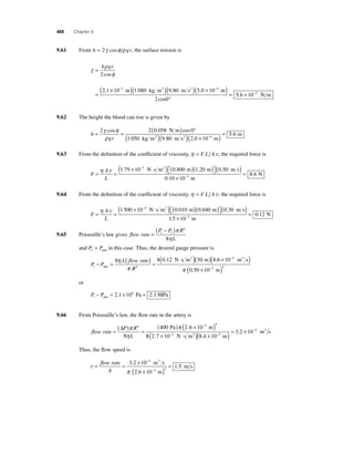 488 Chapter 9 
9.61 From h = 2γ cosφ ρ gr, the surface tension is 
γ ρ 
h gr 
2 
φ 
= 
= 
cos 
( × − )( ) 
. m kg m3 ( . m s2 )( × ) 
2 1 10 2 1 080 9 80 
° 
= × 
− 
− 5 0 10 
5 6 10 
4 
2 . 
. 
m 
2 cos0 
N m 
9.62 The height the blood can rise is given by 
h 
= = ( ) ° 
γ φ 
ρ 
2 cos 2 0 . 058 cos 
0 
gr 
( ) 
m ( 2 )( × ) = 2 0 10− 
1 050 9 . 
80 
N m 
5 6 . 6 
kg m2 m s m 
. 
9.63 From the defi nition of the coeffi cient of viscosity, η = F L Av, the required force is 
F 
A 
L 
= = 
× ⋅ ( ) ( )( ) ⎡⎣ 
− η v 1 79 10 0 800 1 20 3 . . . N s m m m 2 ⎤⎦ 
( ) 
× 
0 50 
= − 
8 6 
N 3 
. 
. 
m s 
0.10 10 m 
9.64 From the defi nition of the coeffi cient of viscosity, η = F L Av, the required force is 
F 
( × − ⋅ )⎡( )( ) η v 1 500 10 0 010 0 040 3 N s m m m 2 . . ⎣ ⎤⎦ 
A 
L 
= = 
( ) 
× 
0 30 
= − 
5 
0 12 
N 3 
. 
. 
. 
m s 
1 10 m 
9.65 Poiseuille’s law gives flow rate 
π 
η 
P P R 
L 
= 
( − ) 1 2 
4 
8 
and P P 2 = atm in this case. Thus, the desired gauge pressure is 
− = ( ) = 
P P 
8 L flow rate 
8 0 12 50 
R 1 4 
( ⋅ ) 
atm 
2 η N s m m 
π 
. ( )( . 
× ) 
( × ) 
− 
− 
8 6 10 
0 50 10 
5 
2 4 
. 
m s 
m 
3 
π 
or 
− = 2 1×106 = 2 1 atm . Pa . MPa 
P P 1 
9.66 From Poiseuille’s law, the fl ow rate in the artery is 
flow rate 
Δ P π 
R 
( ) ( × − ) η 
L 
4 
4 Pa π 3 m 
= ( ) = 
8 
400 2.6 10 
( × ⋅ )( × )= × − − 
3 2 10 3 2 
m s 2 
8 2 7 10 8 4 10 
5 
. . 
. 
− 
N s m m 
3 
Thus, the fl ow speed is 
v= = × 
− 
3 
3 2 10 
( × ) = 
− 
flow rate 
A 
m s 
3 
2.6 10 m 
1 5 
5 
2 
. 
. 
π 
m s 
 