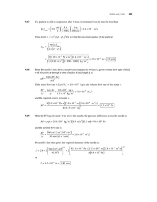 Solids and Fluids 489 
9.67 If a particle is still in suspension after 1 hour, its terminal velocity must be less than 
vt ( ) =⎛⎝ ⎜ 
⎞⎠ ⎟ 
⎛ 
⎝ ⎜ 
⎞ 
⎠ ⎟ 
max 
cm 
h 
h 
3 600 s 
⎜ 
⎛⎝ m 
m s 100 
5 0 
1 1 
. 
cm 
⎞⎠ ⎟ 
= 1.4 ×10−5 . 
Thus, from vt f = 2 r2 g(ρ − ρ ) 9η, we fi nd the maximum radius of the particle: 
r 
η 
ρ ρ 
9 
2 
g 
v 
t 
f 
max 
max 
N s m2 
= ( ) 
( − ) 
= 
( × − ⋅ ) 
( × 5 ) 
9 1 00 10 3 1 
. .4 10 
( ) − ( ) ⎡⎣ 
2 9 80 1 800 1 000 
− m s 
⎤⎦ 
. m s2 kg m3 
= 2.8 ×10−6 m = 2.8 μm 
9.68 From Poiseuille’s law, the excess pressure required to produce a given volume fl ow rate of fl uid 
with viscosity η through a tube of radius R and length L is 
Δ 
8 ( Δ Δ 
) 
= P 
L V t 
R 
4 
η 
π 
If the mass fl ow rate is (Δm Δt ) = 1.0 × 10−3 kg s, the volume fl ow rate of the water is 
Δ 
Δ 
V Δ Δ 
t 
m t = = × 
× 
= × 
− 
− 
ρ 
1 0 
1 0 10 
3 
1 0 10 3 
. 
. 
. 
10 kg s 
kg m 
3 
6 m3 s 
and the required excess pressure is 
ΔP = 
8(1.0 × 10−3 Pa ⋅ s)(3.0 × 10−2 m)(1.0 × 10−6 m3 s) 
( × ) = × 
π 0 15 10− 
1 5 10 
3 4 
5 
. 
. 
m 
Pa 
9.69 With the IV bag elevated 1.0 m above the needle, the pressure difference across the needle is 
ΔP = ρgh = (1.0 × 103 kg m3 )(9.8 m s2 )(1.0 m) = 9.8 × 103 Pa 
and the desired fl ow rate is 
Δ 
Δ 
V 
t 
= ( ) 
cm m 6 cm 
min 60 s 1 min 
3 3 3 
500 1 10 
30 
( ) = 
2.8 × 10−7 m3 s 
Poiseuille’s law then gives the required diameter of the needle as 
= = ( ) 
D R 
( )( × )( × 3 ) 
η 
1 4 L V t 
8 1 0 10 3 π 
( P 
) 
⎡ 
⎣ ⎢ 
⎤ 
⎦ ⎥ 
= 
× − ⋅ 
2 2 
8 
2 
Δ Δ 
Δ 
2 5 10− 2 8 10− 
9 8 10 
2 7 
. Pas . m . 
m s 
( × 3 
Pa 
) 
π . 
⎡ 
⎣ ⎢⎢ 
1 4 
⎤ 
⎦ ⎥⎥ 
or 
D = 4.1 × 10−4 m = 0.41 mm 
 