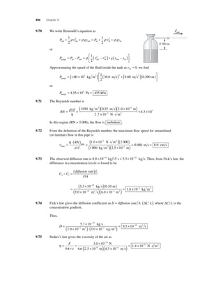 490 Chapter 9 
9.70 We write Bernoulli’s equation as 
P gy P gy out out out in in in + + = + + 1 
2 
1 
2 
ρ v2 ρ ρ v2 ρ 
or 
P = P − P = ρ ⎡ 1 
( v2 − v2 
)+ gy ( − y ) gauge in out out in out in 2 
⎣ ⎢ 
⎤ 
⎦ ⎥ 
Approximating the speed of the fl uid inside the tank as vin ≈ 0, we fi nd 
Pgauge 
= (1 00 ×10 kg m3 ) ( m s) + m s2 
3 30 0 2 9 80 . ⎡ . ( . )( ) 
1 
2 
⎣ ⎢ 
⎤ 
⎦ ⎥ 
0.500 m 
or 
Pgauge = 4.55 ×105 Pa = 455 kPa 
9.71 The Reynolds number is 
RN 
ρ 
v d =( 1 050 kg m3 )( 0 . 55 m s )( 2 . 0 × 10 
− 2 m 
) = η 
. × ⋅ 
2 7 
= 10−3 N s m2 4.3 × 103 
In this region (RN  3 000), the fl ow is turbulent . 
9.72 From the defi nition of the Reynolds number, the maximum fl ow speed for streamlined 
(or laminar) fl ow in this pipe is 
vmax 
η 
( × − N ⋅ s m2 
)( ) max 
= 
⋅( ) = 
RN 
d 
ρ 
. 3 
1 0 10 2 000 
1 000 
( )( )= 0 .080 m s = 80 . 
cm s kg m 3 2 . 5 × 10− 
2 
m 
9.73 The observed diffusion rate is 8.0 ×10−14 kg 15 s = 5.3 ×10−15 kg s. Then, from Fick’s law, the 
difference in concentration levels is found to be 
− =( ) 
C C 
diffusion rate L 
DA 2 1 
( ) 
5 3 10 15 0 
= 
( × − ) 
. kg s .10 
( × )( × )= × − − 
1 8 10 10 4 
5 0 10 6 0 10 
m 
m2 s m2 
− 
. . 
. 3 kg m3 
9.74 Fick’s law gives the diffusion coeffi cient as D = diffusion rate A⋅(ΔC L), where ΔC L is the 
concentration gradient. 
Thus, 
− 
5 . 
7 × 
10 
15 
D = ( × )⋅( × 
− − 
4 2 
2 . 0 10 3 . 
0 10 
kg s 
m2 kg m4 )= 9.5 × 10−10 m2 s 
9.75 Stokes’s law gives the viscosity of the air as 
η 
= = × 
π π 
− 
13 
. 
N s m2 ( )= 1.4 ×10−5 ⋅ 
( × ) × 
− − 
F 
6 r 
3 0 10 
v 6 4 
6 25 . 10 45 . 
10 
N 
m m s 
→v 
out 
0.500 m 
 