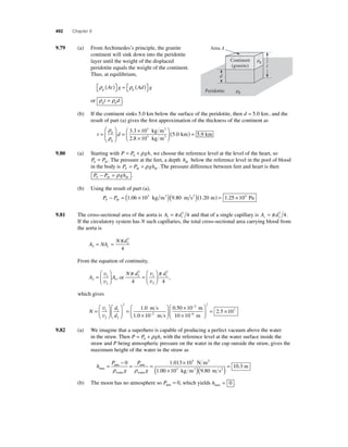 492 Chapter 9 
9.79 (a) From Archimedes’s principle, the granite 
continent will sink down into the peridotite 
layer until the weight of the displaced 
peridotite equals the weight of the continent. 
Thus, at equilibrium, 
ρ ρ g p At g Ad g ( ) ⎡⎣ 
⎤⎦ 
= ( ) ⎡⎣ 
⎤⎦ 
or ρ ρ g p t = d . 
Area A 
d 
Peridotite 
Continent 
(granite) 
(b) If the continent sinks 5.0 km below the surface of the peridotite, then d = 5 0. km, and the 
result of part (a) gives the fi rst approximation of the thickness of the continent as 
⎛ 
t = d 
⎝ ⎜ 
⎞ 
⎠ ⎟ 
= × 
. 
. ⎟ ( ) = 5.0 km 5.9 km 
× 
⎛ 
⎝ ⎜ 
⎞ 
⎠ 
ρ 
ρ 
p 
g 
3 
3 
kg m 
kg m 
3 3 10 
2 8 10 
3 
3 
9.80 (a) Starting with P = P + gh 0 ρ , we choose the reference level at the level of the heart, so 
P P0 H = . The pressure at the feet, a depth hH below the reference level in the pool of blood 
in the body is P P gh F H H = +ρ . The pressure difference between feet and heart is then 
P P gh F H H − =ρ . 
(b) Using the result of part (a), 
P P F H − = (1.06 × 103 kg m3 )(9.80 m s2 )(1.20 m) = 1.25 × 104 Pa 
= π 2 4 and that of a single capillary is A d c = π 2 
9.81 The cross-sectional area of the aorta is A d 1 1 
2 4. 
If the circulatory system has N such capillaries, the total cross-sectional area carrying blood from 
the aorta is 
A NA 
2 
4 
N d 
2 c 
2 
= = π 
From the equation of continuity, 
= 
1 
1 A A 2 
2 
⎛ 
⎝ ⎜ 
⎞ 
⎠ ⎟ 
v 
v 
, or 
⎛ 
⎞ 
Nπ d 2 
π d 2 
v 
v 
1 
2 
2 
1 
= 
⎝ ⎜ 
⎠ ⎟ 
4 4 
, 
which gives 
N 
d 
d 
= 
⎛ 
⎝ ⎜ 
⎞ 
⎠ ⎟ 
⎛ 
⎝ ⎜ 
⎞ 
⎠ ⎟ 
= 
⎛ 
. 
⎝ × 
− 
v 
v 
1 
2 
1 
2 
2 
2 
1 0 
1 . 
0 10 
m s 
⎜ m s 
⎞ 
⎠ ⎟ 
× 
× 
⎛ 
⎝ ⎜ 
⎞ 
⎠ ⎟ 
= × 
− 
− 
0 50 10 
10 10 
2 5 10 
2 
6 
2 
. 7 
. 
m 
m 
9.82 (a) We imagine that a superhero is capable of producing a perfect vacuum above the water 
in the straw. Then P = P + gh 0 ρ , with the reference level at the water surface inside the 
straw and P being atmospheric pressure on the water in the cup outside the straw, gives the 
maximum height of the water in the straw as 
h 
= P 
− atm 
= = . × 0 1 013 105 N m 
ρ g 
ρ 
P 
g max 
water 
atm 
water 
2 
10 3 . 3 
kg m3 9.80 m s2 
m 
1 00 10 
. 
( × )( ) = 
(b) The moon has no atmosphere so Patm = 0, which yields hmax = 0 . 
t 
g 
p 
 