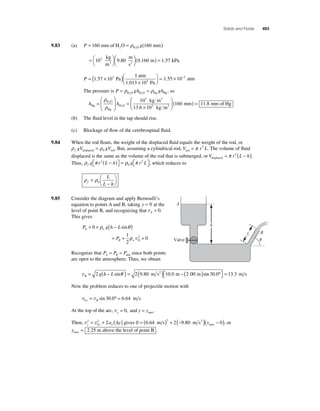 Solids and Fluids 493 
9.83 (a) P = 160 mm of H O = g(160 mm) 2 H2O ρ 
=⎛⎝ 
103 kg 9 80 (0 160 ) = 
⎞⎠ 
⎛⎝ 
⎞⎠ 
m 
m 
s 
m 3 2 . . 1.57 kPa 
3 1 . Pa 
⎛⎝ 
atm 
P = ( × ) × 
⎞⎠ 
1.013 105 Pa 1.55 × 10−2 atm 
1 57 10 = 
The pressure is P = ρ gh = ρ gh , so 
H2O H2O Hg Hg 
H O 
h h Hg 
Hg 
H O 
3 
3 
2 
2 
kg m 
kg m 
= 
⎛ 
⎝ ⎜ 
⎞ 
⎠ ⎟ 
= 
3 
× 
ρ 
ρ 
10 
. 3 
13 6 10 
⎛ 
⎝ ⎜ 
⎞ 
⎠ ⎟ 
(160 mm) = 11.8 mm of Hg 
(b) The fl uid level in the tap should rise. 
(c) Blockage of fl ow of the cerebrospinal fl uid. 
9.84 When the rod fl oats, the weight of the displaced fl uid equals the weight of the rod, or 
ρ ρ f gV gV displaced rod = 0 . But, assuming a cylindrical rod, V rL rod = π 2 . The volume of fl uid 
displaced is the same as the volume of the rod that is submerged, or V r L h displaced= π 2 ( − ). 
Thus, ρ π ρ π fg r2 L h g r L 
( − ) 2 0 
⎡⎣ 
⎤⎦ 
= ⎡⎣ 
⎤⎦ 
, which reduces to 
L 
L h 
ρ = 
ρ f 
− 
⎛⎝ 
⎞⎠ 
0 
9.85 Consider the diagram and apply Bernoulli’s 
equation to points A and B, taking y = 0 at the 
level of point B, and recognizing that vA ≈ 0. 
This gives 
+ + ( − ) 
ρ sinθ 
P gh L 
= P 
+ 
A w 
B 
0 
1 
2 
ρw B v2 + 0 
Recognize that P P P A B = = atm since both points 
are open to the atmosphere. Thus, we obtain 
A 
h 
vB g h L = − ( ) = ( ) − ( ) 2 2 9 80 10 0 2 00 sin . . . si θ m s m m 2 n . . 30 0 13 3 º m s ⎡⎣ 
⎤⎦ 
= 
Now the problem reduces to one of projectile motion with 
v v 0 30 0 6 64 y B = sin . º = . m s 
At the top of the arc, vy = 0, and y = ymax. 
Then, v v y y y 2 a y 
= 2 + 2 (Δ ) gives 0 = ( 6 . 64 m s) 2 + 2 (− 9 . 80 m s2 )( − 0 ) 
0 
max y , or 
ymax = 2.25 m above the level of point B . 
L B 
Valve  
 