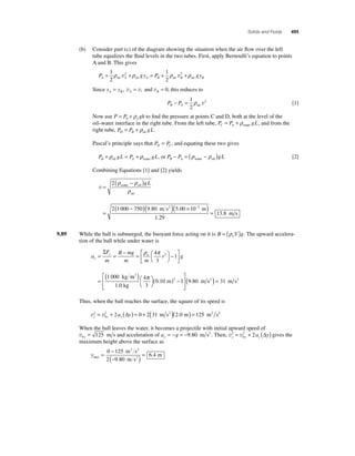 Solids and Fluids 495 
(b) Consider part (c) of the diagram showing the situation when the air fl ow over the left 
tube equalizes the fl uid levels in the two tubes. First, apply Bernoulli’s equation to points 
A and B. This gives 
P gy P gy A A A B B B + + = + + 1 
2 
1 
2 
ρ 2 ρ ρ 2 ρ air air air air v v 
Since y y A B A B = , v = v, and v = 0, this reduces to 
P P B A − =1 
2 
ρ 2 air v [1] 
Now use P P gh f = + 0 ρ to fi nd the pressure at points C and D, both at the level of the 
oil–water interface in the right tube. From the left tube, water P P gL C A = +ρ , and from the 
right tube, oil P P gL D B = +ρ . 
Pascal’s principle says that P P D C = , and equating these two gives 
oil water P gL P gL B A + ρ = + ρ , or water oil P P gL B A − = (ρ − ρ ) [2] 
Combining Equations [1] and [2] yields 
v = 
( − ) 
= 
ρ ρ 
water oil 
ρ 
air 
( − )( 
2 
2 1 000 750 9 80 
m s2 
gL 
. )( 5 00 × 10− 
) = 
1 29 
13 8 
. 2 
. 
. 
m 
m s 
9.89 While the ball is submerged, the buoyant force acting on it is B Vg w = (ρ ) . The upward accelera-tion 
of the ball while under water is 
a 
Σ ρ π4 
y w = = − = ⎛⎝ 
F 
m 
⎡ − 
B mg 
m m 
⎞⎠ 
r g y 
⎣ ⎢ 
⎤ 
⎦ ⎥ = 
3 
1 
1 000 
3 
kg m 
1.0 kg 
0 10 1 9 80 π 3 
m m 
3 ( )⎛⎝ 
⎞⎠ 
( ) − 
⎡ 
⎣ ⎢⎢ 
⎤ 
⎦ ⎥⎥ 
4 
3 
. ( . s2 ) = 31 m s2 
Thus, when the ball reaches the surface, the square of its speed is 
= 2 + 2 (Δ ) = 0 + 2(31 m s2 )(2.0 m) = 125 m2 s2 
v v y y y 2 a y 
0 
When the ball leaves the water, it becomes a projectile with initial upward speed of 
v0 125 y = m s and acceleration of a g y = − = −9.80 m s2 . Then, v v y y y 2 a y 
= 2 + 2 (Δ ) gives the 
0 
maximum height above the surface as 
ymax 
= 0 − 
125 
m 2 s 
2 
(− ) = 6 . 
4 m 2 9.80 m s 
2 
 