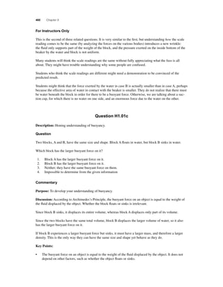 460 Chapter 9 
For Instructors Only 
This is the second of three related questions. It is very similar to the fi rst, but understanding how the scale 
reading comes to be the same (by analyzing the forces on the various bodies) introduces a new wrinkle: 
the fl uid only supports part of the weight of the block, and the pressure exerted on the inside bottom of the 
beaker by the water and block is not uniform. 
Many students will think the scale readings are the same without fully appreciating what the fuss is all 
about. They might have trouble understanding why some people are confused. 
Students who think the scale readings are different might need a demonstration to be convinced of the 
predicted result. 
Students might think that the force exerted by the water in case B is actually smaller than in case A, perhaps 
because the effective area of water in contact with the beaker is smaller. They do not realize that there must 
be water beneath the block in order for there to be a buoyant force. Otherwise, we are talking about a suc-tion 
cup, for which there is no water on one side, and an enormous force due to the water on the other. 
Question H1.01c 
Description: Honing understanding of buoyancy. 
Question 
Two blocks, A and B, have the same size and shape. Block A fl oats in water, but block B sinks in water. 
Which block has the larger buoyant force on it? 
1. Block A has the larger buoyant force on it. 
2. Block B has the larger buoyant force on it. 
3. Neither; they have the same buoyant force on them. 
4. Impossible to determine from the given information 
Commentary 
Purpose: To develop your understanding of buoyancy. 
Discussion: According to Archimedes’s Principle, the buoyant force on an object is equal to the weight of 
the fl uid displaced by the object. Whether the block fl oats or sinks is irrelevant. 
Since block B sinks, it displaces its entire volume, whereas block A displaces only part of its volume. 
Since the two blocks have the same total volume, block B displaces the larger volume of water, so it also 
has the larger buoyant force on it. 
If block B experiences a larger buoyant force but sinks, it must have a larger mass, and therefore a larger 
density. This is the only way they can have the same size and shape yet behave as they do. 
Key Points: 
• The buoyant force on an object is equal to the weight of the fl uid displaced by the object. It does not 
depend on other factors, such as whether the object fl oats or sinks. 
 