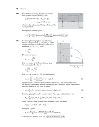 496 Chapter 9 
9.90 Since the block is fl oating, the total buoyant force 
must equal the weight of the block. Thus, 
A x g A x g 4 00 . − ( ) ⎡⎣ 
ρ ρ oil water cm 
⎤⎦ 
+ [ ⋅ ] 
cm wood = ( ) ⎡⎣ 
ρ A 4.00 g 
⎤⎦ 
where A is the surface area of the top or bottom of the 
rectangular block. 
Solving for the distance x gives 
ρ ρ ( ) = − 
ρ ρ 
x = − 
− 
⎛ 
⎝ ⎜ 
⎞ 
⎠ ⎟ 
wood oil 
water oil 
4 00 cm 
960 
. 
930 
1 000 930 
4.00 cm  x 
4 00 1 71 
− 
⎛ 
⎝ ⎜ 
⎞ 
⎠ ⎟ 
( . cm) = . cm 
9.91 A water droplet emerging from one of the holes 
becomes a projectile with v v v 0 0 0 y x = and = . The 
time for this droplet to fall distance h to the fl oor is 
found from Δy t at y y = v + 0 
12 
2 to be 
t 
= 2 
h 
g 
The horizontal range is 
R t 
h 
g 
= v = v 
2 . 
If the two streams hit the fl oor at the same spot, 
it is necessary that R R 1 2 = , or 
2 h 2 
1 
2 g 
v v 1 
2 
h 
g 
= 
With h h 1 2 = 5.00 cm and = 12.0 cm, this reduces to 
2 
v v v 1 2 
1 
2 
12 0 
5 00 
= = h 
h 
. 
. 
cm 
cm 
2 
, or v v 1 2 = 2.40 [1] 
Apply Bernoulli’s equation to points 1 (the lower hole) and 3 (the surface of the water). 
The pressure is atmospheric pressure at both points and, if the tank is large in comparison to 
the size of the holes, v3 ≈ 0. Thus, we obtain 
P gh P gh atm atm + + = + + 1 
2 
ρ v 2 
ρ 0 ρ , or v1 
1 3 1 
2 
3 1 = 2 g(h − h ). [2] 
Similarly, applying Bernoulli’s equation to point 2 (the upper hole) and point 3 gives 
P gh P gh atm atm + + = + + 1 
2 
ρ v 2 
ρ 0 ρ , or v2 
2 3 2 
2 
3 2 = 2 g(h − h ). [3] 
Square Equation [1] and substitute from Equations [2] and [3] to obtain 
2 2 40 2 3 1 3 2 g h h g h h − ( ) = − ( ) ⎡⎣ 
⎤⎦ 
. 
Solving for h3 yields 
h 
= − = ( ) − 
cm cm 
. 
h h 
= 3 
2 1 2 40 
1 40 
2 40 12 0 5 00 
1 40 
. 
. . . 
. 
17 0. cm, 
so the surface of the water in the tank is 17.0 cm above floor level . 
4.00 cm 
Oil 
Water 
x 
R1R2 
1 
3 
h2 
h1 
h3 
 