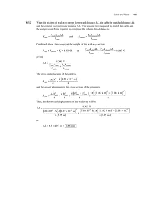 Solids and Fluids 497 
9.92 When the section of walkway moves downward distance ΔL, the cable is stretched distance ΔL 
and the column is compressed distance ΔL. The tension force required to stretch the cable and 
the compression force required to compress the column this distance is 
F 
= Δ 
Y A L 
steel cable 
L cable 
cable 
and F 
= Δ 
Y A L 
Al column 
L column 
column 
Combined, these forces support the weight of the walkway section: 
F F Fg 
cable + column = = 8 500 N or 
Δ + Δ = 8 500 N 
Y A L 
L 
Y A L 
L 
steel cable 
cable 
Al column 
column 
giving 
ΔL 
Y A 
L 
8 500 N 
Y A 
L 
= 
+ 
steel cable 
cable 
Al column 
column 
The cross-sectional area of the cable is 
A 
2 
π D 
2 π ( × − 2 ) 4 
cable 
m 
= = 
1 27 10 
4 
. 
and the area of aluminum in the cross section of the column is 
A 
π D 2 π D 2 π D 2 − D 
2 
cable 
outer inner outer inner = − = 
4 4 
( ) = 
( ) − ( ) ⎡⎣ 
⎤⎦ 
4 
π 0 . 162 4 m 2 0 . 161 4 
m 
2 4 
Thus, the downward displacement of the walkway will be 
ΔL = 
( × ) ( × − ) 
8 500 
10 2 2 
π . 
( . ) + 
20 10 1 27 10 
4 575 
N 
Pa m 
m 
× ( ) ( ) − ( ) ⎡⎣7 0 1010 0 162 4 2 0 161 4 2 . . . Pa m m π ⎤⎦ 
4 (3.25 m) 
or 
ΔL = 8.6 × 10−4 m = 0.86 mm 
 