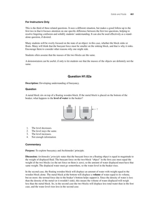 Solids and Fluids 461 
For Instructors Only 
This is the third of three related questions. It uses a different situation, but makes a good follow-up to the 
fi rst two in that it focuses attention on one specifi c difference between the fi rst two questions, helping to 
resolve lingering confusion and solidify students’ understanding. It can also be used effectively as a stand-alone 
question, if desired. 
Many students will be overly focused on the state of an object: in this case, whether the block sinks or 
fl oats. Many will think that the buoyant force must be smaller on the sinking block, and that is why it sinks. 
Encourage them to consider other reasons why one might sink. 
Students often assume that the masses of the two blocks are the same. 
A demonstration can be useful, if only to let students see that the masses of the objects are defi nitely not the 
same. 
Question H1.02a 
Description: Developing understanding of buoyancy. 
Question 
A metal block sits on top of a fl oating wooden block. If the metal block is placed on the bottom of the 
beaker, what happens to the level of water in the beaker? 
? 
1. The level decreases. 
2. The level stays the same. 
3. The level increases. 
4. Not enough information 
Commentary 
Purpose: To explore buoyancy and Archimedes’ principle. 
Discussion: Archimedes’ principle states that the buoyant force on a fl oating object is equal in magnitude to 
the weight of displaced fl uid. The buoyant force on the two-block “object” in the fi rst case must equal the 
weight of the two blocks (so the net force on them is zero), so the amount of water displaced must have that 
same weight. The displaced water must go somewhere, so the water level in the beaker rises. 
In the second case, the fl oating wooden block will displace an amount of water with weight equal to the 
wooden block alone. The metal block at the bottom will displace a volume of water equal to its volume, 
but no more: the normal force due to the beaker’s bottom helps support it. Since the density of water is less 
than the density of the metal (or it wouldn’t sink), this means the volume of water displaced will weigh 
less than the metal block. So, in the second case the two blocks will displace less total water than in the fi rst 
case, and the water level rises less in the second case. 
 