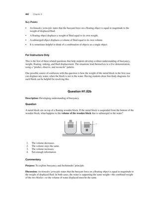 462 Chapter 9 
Key Points: 
• Archimedes’ principle states that the buoyant force on a fl oating object is equal in magnitude to the 
weight of displaced fl uid. 
• A fl oating object displaces a weight of fl uid equal to its own weight. 
• A submerged object displaces a volume of fl uid equal to its own volume. 
• It is sometimes helpful to think of a combination of objects as a single object. 
For Instructors Only 
This is the fi rst of three related questions that help students develop a robust understanding of buoyancy, 
weight, fl oating, sinking, and fl uid displacement. The situations lend themselves to a live demonstration, 
using a “predict, observe, and reconcile” pattern. 
One possible source of confusion with this question is how the weight of the metal block in the fi rst case 
can displace any water, when the block is not in the water. Having students draw free-body diagrams for 
each block can be helpful for resolving this. 
Question H1.02b 
Description: Developing understanding of buoyancy. 
Question 
A metal block sits on top of a fl oating wooden block. If the metal block is suspended from the bottom of the 
wooden block, what happens to the volume of the wooden block that is submerged in the water? 
? 
1. The volume decreases. 
2. The volume stays the same. 
3. The volume increases. 
4. Not enough information 
Commentary 
Purpose: To explore buoyancy and Archimedes’ principle. 
Discussion: Archimedes’ principle states that the buoyant force on a fl oating object is equal in magnitude to 
the weight of displaced fl uid. In both cases, the water is supporting the same weight—the combined weight 
of the two blocks—so the volume of water displaced must be the same. 
 