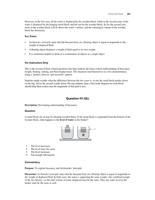 Solids and Fluids 463 
However, in the fi rst case, all the water is displaced by the wooden block, while in the second some of the 
water is displaced by the hanging metal block and the rest by the wooden block. So for the second case, 
more of the wooden block will be above the water’s surface, and the submerged volume of the wooden 
block has decreased. 
Key Points: 
• Archimedes’ principle states that the buoyant force on a fl oating object is equal in magnitude to the 
weight of displaced fl uid. 
• A fl oating object displaces a weight of fl uid equal to its own weight. 
• It is sometimes helpful to think of a combination of objects as a single object. 
For Instructors Only 
This is the second of three related questions that help students develop a robust understanding of buoyancy, 
weight, fl oating, sinking, and fl uid displacement. The situations lend themselves to a live demonstration, 
using a “predict, observe, and reconcile” pattern. 
Students might wonder what the difference between the two cases is: in one the small block pushes down 
on the big, and in the second it pulls down. Having students draw a free body diagram for each block 
should help them realize that the magnitude of that pull is less. 
Question H1.02c 
Description: Developing understanding of buoyancy. 
Question 
A metal block sits on top of a fl oating wooden block. If the metal block is suspended from the bottom of the 
wooden block, what happens to the level of water in the beaker? 
? 
1. The level decreases. 
2. The level stays the same. 
3. The level increases. 
4. Not enough information 
Commentary 
Purpose: To explore buoyancy and Archimedes’ principle. 
Discussion: Archimedes’ principle states that the buoyant force on a fl oating object is equal in magnitude to 
the weight of displaced fl uid. In both cases, the water is supporting the same weight—the combined weight 
of the two blocks—so the total volume of water displaced must be the same. Thus, the water level in the 
beaker must be the same as well. 
 