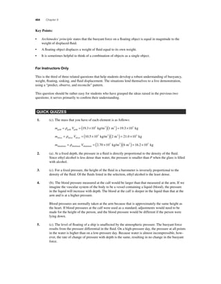 464 Chapter 9 
Key Points: 
• Archimedes’ principle states that the buoyant force on a fl oating object is equal in magnitude to the 
weight of displaced fl uid. 
• A fl oating object displaces a weight of fl uid equal to its own weight. 
• It is sometimes helpful to think of a combination of objects as a single object. 
For Instructors Only 
This is the third of three related questions that help students develop a robust understanding of buoyancy, 
weight, fl oating, sinking, and fl uid displacement. The situations lend themselves to a live demonstration, 
using a “predict, observe, and reconcile” pattern. 
This question should be rather easy for students who have grasped the ideas raised in the previous two 
questions; it serves primarily to confi rm their understanding. 
QUICK QUIZZES 
1. (c). The mass that you have of each element is as follows: 
= ρ = (19.3 ×103 kg/m3 )(1 m3 ) = 19.3 ×103 kg 
m V gold gold gold 
= ρ = (10.5 ×103 kg/m3 )(2 m3 ) = 21.0 ×103 kg 
m V silver silver silver 
= ρ = (2.70 ×103 kg/m3 )(6 m3 ) = 16.2 ×103 kg 
m V aluminum aluminum aluminum 
2. (a). At a fi xed depth, the pressure in a fl uid is directly proportional to the density of the fl uid. 
Since ethyl alcohol is less dense than water, the pressure is smaller than P when the glass is fi lled 
with alcohol. 
3. (c). For a fi xed pressure, the height of the fl uid in a barometer is inversely proportional to the 
density of the fl uid. Of the fl uids listed in the selection, ethyl alcohol is the least dense. 
4. (b). The blood pressure measured at the calf would be larger than that measured at the arm. If we 
imagine the vascular system of the body to be a vessel containing a liquid (blood), the pressure 
in the liquid will increase with depth. The blood at the calf is deeper in the liquid than that at the 
arm and is at a higher pressure. 
Blood pressures are normally taken at the arm because that is approximately the same height as 
the heart. If blood pressures at the calf were used as a standard, adjustments would need to be 
made for the height of the person, and the blood pressure would be different if the person were 
lying down. 
5. (c). The level of fl oating of a ship is unaffected by the atmospheric pressure. The buoyant force 
results from the pressure differential in the fl uid. On a high-pressure day, the pressure at all points 
in the water is higher than on a low-pressure day. Because water is almost incompressible, how-ever, 
the rate of change of pressure with depth is the same, resulting in no change in the buoyant 
force. 
 