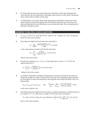Solids and Fluids 465 
6. (b). Since both lead and iron are denser than water, both objects will be fully submerged and 
(since they have the same dimensions) will displace equal volumes of water. Hence, the buoyant 
forces acting on the two objects will be equal. 
7. (a). When there is a moving air stream in the region between the balloons, the pressure in this 
region will be less than on the opposite sides of the balloons where the air is not moving. The 
pressure differential will cause the balloons to move toward each other. This is demonstration of 
Bernoulli’s principle in action. 
ANSWERS TO MULTIPLE CHOICE QUESTIONS 
1. m = ρ V = ( × )( × − ) × gold 
19.3 103 kg m3 4.50 10 2 m (11.0 10−2 m)(26.0 ×10−2 m) = 24.8 kg, and 
choice (a) is the correct response. 
2. On average, the support force each nail exerts on the body is 
F 
mg 
( . )( . 
) = 
= = 0 535 
1 1 208 
66 0 9 80 
1 208 
. 
kg m s 
N 
2 
so the average pressure exerted on the body by each nail is 
1 0 535 5 
F 
A av 
P 
nail 
end 
N 
6 2 
1.00 m 
= = 
× 
= × − 
10 
5 35 10 
. 
. Pa 
and (d) is the correct choice. 
3. From Pascal’s principle, F A F A 1 1 2 2 = , so if the output force is to be F2 
= 1.2 × 103 N, the 
required input force is 
F 
A 
A 
× 0.050 m 
= 1 
1 2 10 
F 1 
2 
2 0 70 
⎛ 
⎝ ⎜ 
⎞ 
⎠ ⎟ 
= 
⎛ 
⎝ ⎜ 
⎞ 
⎠ ⎟ 
m 
2 
. 2 
( . 3 N) = 86 N 
making (c) the correct answer. 
4. According to Archimedes’s principle, the buoyant force exerted on the bullet by the mercury is 
equal to the weight of a volume of mercury that is the same as the submerged volume of the bul-let. 
If the bullet is to fl oat, this buoyant force must equal the total weight of the bullet. Thus, for a 
fl oating bullet, 
ρ ρ mercury submerged lead bullet V g = V g and 
V 
V 
submerged 
bullet 
ρ 
= = × kg lead 
ρ 
mercury 
11.3 103 m 
0 831 . 3 
kg m 
3 
13 6 10 3 
. 
× 
= 
so the correct response is (d). 
5. The absolute pressure at depth h below the surface of a liquid with density ρ, and with pressure P0 
at its surface, is P = P + gh 0 ρ . Thus, at a depth of 754 ft in the waters of Loch Ness, 
= × 1 
Pa ( )⎛⎝ 
P = 1.013 × 105 Pa + (1.00 × 103 kg m3 )(9.80 m s2 ) 754 ft 
m 
3.281 ft 
⎞⎠ 
⎡ 
⎣ ⎢ 
⎤ 
⎦ ⎥ 
2.35 106 
and (c) is the correct response. 
 