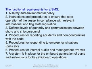 The functional requirements for a SMS:
1. A safety and environmental policy
2. Instructions and procedures to ensure that safe
operation of the vessel in compliance with relevant
international and flag state legislation
3. Defined levels of authority and communication between
shore and ship personnel
4. Procedures for reporting accidents and non-conformities
with the code
5. Procedures for responding to emergency situations
(drills etc)
6. Procedures for internal audits and management reviews
7. A system is in place for the on board generation of plans
and instructions for key shipboard operations.
6/26/2014 12
Mohd. Hanif Dewan, Chief Engineer and
Maritime Lecturer & Trainer, Bangladesh.
 