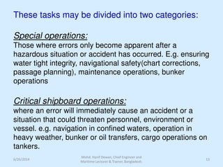 These tasks may be divided into two categories:
Special operations:
Those where errors only become apparent after a
hazardous situation or accident has occurred. E.g. ensuring
water tight integrity, navigational safety(chart corrections,
passage planning), maintenance operations, bunker
operations
Critical shipboard operations:
where an error will immediately cause an accident or a
situation that could threaten personnel, environment or
vessel. e.g. navigation in confined waters, operation in
heavy weather, bunker or oil transfers, cargo operations on
tankers.
6/26/2014 13
Mohd. Hanif Dewan, Chief Engineer and
Maritime Lecturer & Trainer, Bangladesh.
 