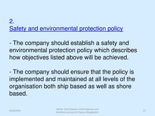 2.
Safety and environmental protection policy
- The company should establish a safety and
environmental protection policy which describes
how objectives listed above will be achieved.
- The company should ensure that the policy is
implemented and maintained at all levels of the
organisation both ship based as well as shore
based.
6/26/2014 17
Mohd. Hanif Dewan, Chief Engineer and
Maritime Lecturer & Trainer, Bangladesh.
 