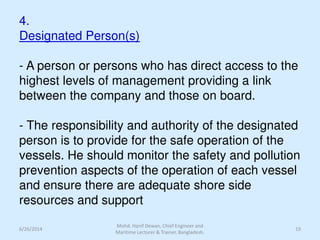 4.
Designated Person(s)
- A person or persons who has direct access to the
highest levels of management providing a link
between the company and those on board.
- The responsibility and authority of the designated
person is to provide for the safe operation of the
vessels. He should monitor the safety and pollution
prevention aspects of the operation of each vessel
and ensure there are adequate shore side
resources and support
6/26/2014 19
Mohd. Hanif Dewan, Chief Engineer and
Maritime Lecturer & Trainer, Bangladesh.
 