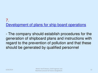 7.
Development of plans for ship board operations
- The company should establish procedures for the
generation of shipboard plans and instructions with
regard to the prevention of pollution and that these
should be generated by qualified personnel
6/26/2014 22
Mohd. Hanif Dewan, Chief Engineer and
Maritime Lecturer & Trainer, Bangladesh.
 
