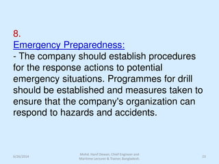 8.
Emergency Preparedness:
- The company should establish procedures
for the response actions to potential
emergency situations. Programmes for drill
should be established and measures taken to
ensure that the company's organization can
respond to hazards and accidents.
6/26/2014 23
Mohd. Hanif Dewan, Chief Engineer and
Maritime Lecturer & Trainer, Bangladesh.
 