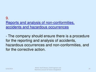 9.
Reports and analysis of non-conformities,
accidents and hazardous occurrences
- The company should ensure there is a procedure
for the reporting and analysis of accidents,
hazardous occurrences and non-conformities, and
for the corrective action.
6/26/2014 24
Mohd. Hanif Dewan, Chief Engineer and
Maritime Lecturer & Trainer, Bangladesh.
 