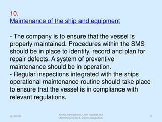 10.
Maintenance of the ship and equipment
- The company is to ensure that the vessel is
properly maintained. Procedures within the SMS
should be in place to identify, record and plan for
repair defects. A system of preventive
maintenance should be in operation.
- Regular inspections integrated with the ships
operational maintenance routine should take place
to ensure that the vessel is in compliance with
relevant regulations.
6/26/2014 25
Mohd. Hanif Dewan, Chief Engineer and
Maritime Lecturer & Trainer, Bangladesh.
 
