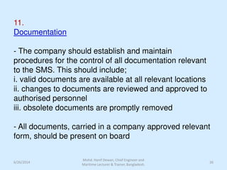 11.
Documentation
- The company should establish and maintain
procedures for the control of all documentation relevant
to the SMS. This should include;
i. valid documents are available at all relevant locations
ii. changes to documents are reviewed and approved to
authorised personnel
iii. obsolete documents are promptly removed
- All documents, carried in a company approved relevant
form, should be present on board
6/26/2014 26
Mohd. Hanif Dewan, Chief Engineer and
Maritime Lecturer & Trainer, Bangladesh.
 