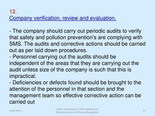 12.
Company verification, review and evaluation.
- The company should carry out periodic audits to verify
that safety and pollution prevention's are complying with
SMS. The audits and corrective actions should be carried
out as per laid down procedures.
- Personnel carrying out the audits should be
independent of the areas that they are carrying out the
audit unless size of the company is such that this is
impractical.
- Deficiencies or defects found should be brought to the
attention of the personnel in that section and the
management team so effective corrective action can be
carried out
6/26/2014 27
Mohd. Hanif Dewan, Chief Engineer and
Maritime Lecturer & Trainer, Bangladesh.
 