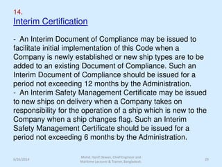 14.
Interim Certification
- An Interim Document of Compliance may be issued to
facilitate initial implementation of this Code when a
Company is newly established or new ship types are to be
added to an existing Document of Compliance. Such an
Interim Document of Compliance should be issued for a
period not exceeding 12 months by the Administration.
- An Interim Safety Management Certificate may be issued
to new ships on delivery when a Company takes on
responsibility for the operation of a ship which is new to the
Company when a ship changes flag. Such an Interim
Safety Management Certificate should be issued for a
period not exceeding 6 months by the Administration.
6/26/2014
Mohd. Hanif Dewan, Chief Engineer and
Maritime Lecturer & Trainer, Bangladesh.
29
 