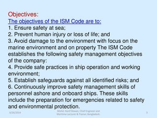 Objectives:
The objectives of the ISM Code are to:
1. Ensure safety at sea;
2. Prevent human injury or loss of life; and
3. Avoid damage to the environment with focus on the
marine environment and on property The ISM Code
establishes the following safety management objectives
of the company:
4. Provide safe practices in ship operation and working
environment;
5. Establish safeguards against all identified risks; and
6. Continuously improve safety management skills of
personnel ashore and onboard ships. These skills
include the preparation for emergencies related to safety
and environmental protection.
6/26/2014 3
Mohd. Hanif Dewan, Chief Engineer and
Maritime Lecturer & Trainer, Bangladesh.
 