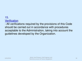 15.
Verification
- All verifications required by the provisions of this Code
should be carried out in accordance with procedures
acceptable to the Administration, taking into account the
guidelines developed by the Organization.
6/26/2014
Mohd. Hanif Dewan, Chief Engineer and
Maritime Lecturer & Trainer, Bangladesh.
30
 