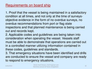 Requirements on board ship
1. Proof that the vessel is being maintained in a satisfactory
condition at all times, and not only at the time of surveys-
objective evidence in the form of no overdue surveys, no
overdue recommendations from port or flag state
inspections and that planned maintenance is being carried
out and records kept.
2. Applicable codes and guidelines are being taken into
consideration when operating the vessel. Vessels staff
must be able to demonstrate that operations are carried out
in a controlled manner utilizing information contained in
these codes, guidelines and standards.
3. That emergency situations have been identified and drills
are conducted to ensure the vessel and company are ready
to respond to emergency situations.
6/26/2014 32
Mohd. Hanif Dewan, Chief Engineer and
Maritime Lecturer & Trainer, Bangladesh.
 