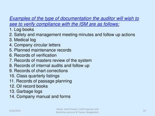 Examples of the type of documentation the auditor will wish to
see to verify compliance with the ISM are as follows:
1. Log books
2. Safety and management meeting minutes and follow up actions
3. Medical log
4. Company circular letters
5. Planned maintenance records
6. Records of verification
7. Records of masters review of the system
8. Records of internal audits and follow up
9. Records of chart corrections
10. Class quarterly listings
11. Records of passage planning
12. Oil record books
13. Garbage logs
14. Company manual and forms
6/26/2014 33
Mohd. Hanif Dewan, Chief Engineer and
Maritime Lecturer & Trainer, Bangladesh.
 