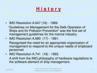 H i s t o r y
• IMO Resolution A.647 (16) - 1989.
“Guidelines on Management for the Safe Operation of
Ships and for Pollution Prevention” was the first set of
management guidelines for the marine industry.
• IMO Resolution A.680 (17) - 1991.
Recognised the need for an appropriate organization of
management to respond to the unique needs of shipboard
personnel.
• IMO Resolution A.741 (18) - 1993.
A shift from the IMO philosophy of hardware regulations to
the software element of ship management.
6/26/2014 5
Mohd. Hanif Dewan, Chief Engineer and
Maritime Lecturer & Trainer, Bangladesh.
 