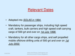 Relevant Dates
• Adopted into SOLAS in 1994.
• Mandatory for passenger ships, including high speed
craft, tankers, bulk carriers and high speed craft carrying
cargo of 500 grt and over on 1st July 1998.
• Mandatory for all other cargo ships, and self propelled
mobile offshore drilling units of 500 grt and over on 1st
July 2002.
6/26/2014 6
Mohd. Hanif Dewan, Chief Engineer and
Maritime Lecturer & Trainer, Bangladesh.
 