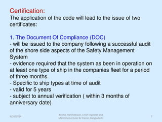 Certification:
The application of the code will lead to the issue of two
certificates:
1. The Document Of Compliance (DOC)
- will be issued to the company following a successful audit
of the shore side aspects of the Safety Management
System
- evidence required that the system as been in operation on
at least one type of ship in the companies fleet for a period
of three months.
- Specific to ship types at time of audit
- valid for 5 years
- subject to annual verification ( within 3 months of
anniversary date)
6/26/2014 7
Mohd. Hanif Dewan, Chief Engineer and
Maritime Lecturer & Trainer, Bangladesh.
 