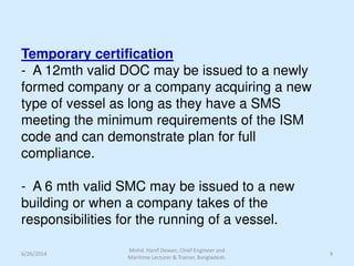 Temporary certification
- A 12mth valid DOC may be issued to a newly
formed company or a company acquiring a new
type of vessel as long as they have a SMS
meeting the minimum requirements of the ISM
code and can demonstrate plan for full
compliance.
- A 6 mth valid SMC may be issued to a new
building or when a company takes of the
responsibilities for the running of a vessel.
6/26/2014 9
Mohd. Hanif Dewan, Chief Engineer and
Maritime Lecturer & Trainer, Bangladesh.
 