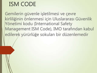 ISM CODE
Gemilerin güvenle işletilmesi ve çevre
kirliliğinin önlenmesi için Uluslararası Güvenlik
Yönetimi kodu (International Safety
Management ISM Code), IMO tarafından kabul
edilerek yürürlüğe sokulan bir düzenlemedir
 