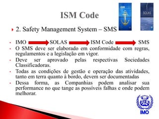  2. Safety Management System – SMS
• IMO SOLAS ISM Code SMS
• O SMS deve ser elaborado em conformidade com regras,
regulamentos e a legislação em vigor.
• Deve ser aprovado pelas respectivas Sociedades
Classificadoras.
• Todas as condições de gestão e operação das atividades,
tanto em terra quanto à bordo, devem ser documentadas
• Dessa forma, as Companhias podem analisar sua
performance no que tange as possíveis falhas e onde podem
melhorar.
 