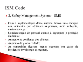  2. Safety Management System – SMS
• Com a implementação desse sistema, houve uma redução
nos incidentes que afetavam as pessoas, meio ambiente,
navio e a carga;
• Concientização do pessoal quanto à segurança e proteção
ambiental;
• Aumento na confiança dos clientes;
• Aumento da produtividade;
• As compainha ficavam menos expostas em casos de
incidentes envolvendo as mesmas.
 