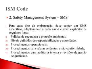  2. Safety Management System – SMS
• Para cada tipo de embarcação, deve conter um SMS
específico, adaptando-se a cada navio e deve explicitar os
seguintes itens:
i) Política de segurança e proteção ambiental;
ii) Níveis definidos de responsabilidades e autoridade;
iii) Procedimentos operacionais;
iv) Procedimentos para relatar acidentes e não-conformidade;
v) Procedimentos para auditoria interna e revisões de gestão
de qualidade.
 